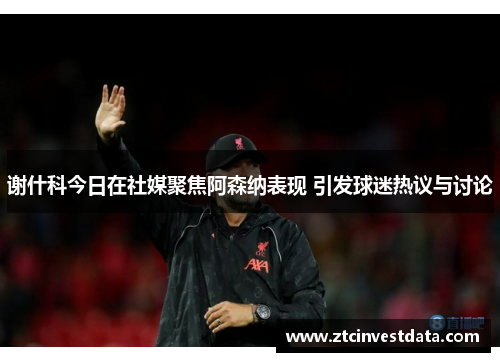 谢什科今日在社媒聚焦阿森纳表现 引发球迷热议与讨论